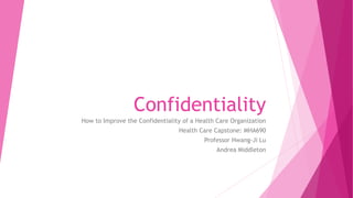 Confidentiality
How to Improve the Confidentiality of a Health Care Organization
Health Care Capstone: MHA690
Professor Hwang-Ji Lu
Andrea Middleton
 