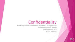 Confidentiality
How to Improve the Confidentiality of a Health Care Organization
Health Care Capstone: MHA690
Professor Hwang-Ji Lu
Andrea Middleton
 
