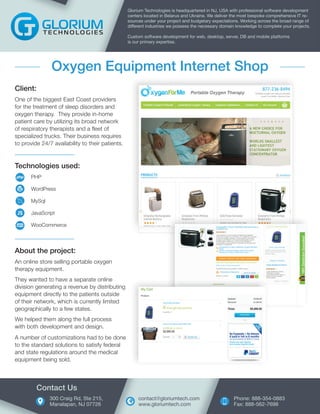 Technologies used:
PHP
WordPress
MySql
JavaScript
WooCommerce
Client:
One of the biggest East Coast providers
for the treatment of sleep disorders and
oxygen therapy. They provide in-home
patient care by utilizing its broad network
of respiratory therapists and a fleet of
specialized trucks. Their business requires
to provide 24/7 availability to their patients.
Glorium Technologies is headquartered in NJ, USA with professional software development
centers located in Belarus and Ukraine. We deliver the most bespoke comprehensive IT re-
sources under your project and budgetary expectations. Working across the broad range of
different industries we possess the necessary domain knowledge to complete your projects.
Custom software development for web, desktop, server, DB and mobile platforms
is our primary expertise.
Oxygen Equipment Internet Shop
About the project:
An online store selling portable oxygen
therapy equipment.
They wanted to have a separate online
division generating a revenue by distributing
equipment directly to the patients outside
of their network, which is currently limited
geographically to a few states.
We helped them along the full process
with both development and design.
A number of customizations had to be done
to the standard solutions to satisfy federal
and state regulations around the medical
equipment being sold.
300 Craig Rd, Ste 215,
Manalapan, NJ 07726
Contact Us
Phone: 888-354-0883
Fax: 888-562-7698
contact@gloriumtech.com
www.gloriumtech.com
 