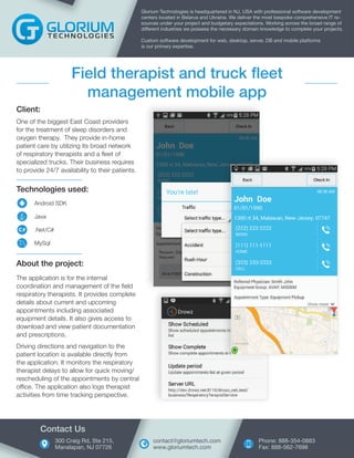 Technologies used:
Android SDK
Java
.Net/C#
MySql
Client:
One of the biggest East Coast providers
for the treatment of sleep disorders and
oxygen therapy. They provide in-home
patient care by utilizing its broad network
of respiratory therapists and a fleet of
specialized trucks. Their business requires
to provide 24/7 availability to their patients.
Glorium Technologies is headquartered in NJ, USA with professional software development
centers located in Belarus and Ukraine. We deliver the most bespoke comprehensive IT re-
sources under your project and budgetary expectations. Working across the broad range of
different industries we possess the necessary domain knowledge to complete your projects.
Custom software development for web, desktop, server, DB and mobile platforms
is our primary expertise.
Field therapist and truck fleet
management mobile app
About the project:
The application is for the internal
coordination and management of the field
respiratory therapists. It provides complete
details about current and upcoming
appointments including associated
equipment details. It also gives access to
download and view patient documentation
and prescriptions.
Driving directions and navigation to the
patient location is available directly from
the application. It monitors the respiratory
therapist delays to allow for quick moving/
rescheduling of the appointments by central
office. The application also logs therapist
activities from time tracking perspective.
300 Craig Rd, Ste 215,
Manalapan, NJ 07726
Contact Us
Phone: 888-354-0883
Fax: 888-562-7698
contact@gloriumtech.com
www.gloriumtech.com
 