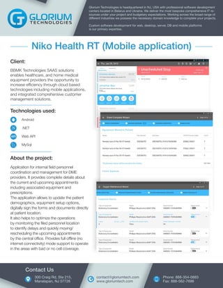 Technologies used:
Android
.NET
Web API
MySql
Client:
BBMK Technologies SAAS solutions
enables healthcare, and home medical
equipment providers the opportunity to
increase efficiency through cloud based
technologies including mobile applications,
and integrated comprehensive customer
management solutions.
Glorium Technologies is headquartered in NJ, USA with professional software development
centers located in Belarus and Ukraine. We deliver the most bespoke comprehensive IT re-
sources under your project and budgetary expectations. Working across the broad range of
different industries we possess the necessary domain knowledge to complete your projects.
Custom software development for web, desktop, server, DB and mobile platforms
is our primary expertise.
Niko Health RT (Mobile application)
About the project:
Application for internal field personnel
coordination and management for DME
providers. It provides complete details about
the current and upcoming appointments
including associated equipment and
prescriptions.
The application allows to update the patient
demographics, equipment setup options,
digitally sign the forms and documents directly
at patient location.
It also helps to optimize the operations
by monitoring the filed personnel location
to identify delays and quickly moving/
rescheduling the upcoming appointments
by the central office. Provides full offline (no
internet connectivity) mode support to operate
in the areas with bad or no cell coverage.
300 Craig Rd, Ste 215,
Manalapan, NJ 07726
Contact Us
Phone: 888-354-0883
Fax: 888-562-7698
contact@gloriumtech.com
www.gloriumtech.com
.N
API
 