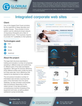 Technologies used:
PHP
Drupal
MySql
JavaScript
Client:
One of the biggest East Coast providers
for the treatment of sleep disorders and
oxygen therapy. They provide in-home
patient care by utilizing its broad network
of respiratory therapists and a fleet of
specialized trucks. Their business requires
to provide 24/7 availability to their patients.
Glorium Technologies is headquartered in NJ, USA with professional software development
centers located in Belarus and Ukraine. We deliver the most bespoke comprehensive IT re-
sources under your project and budgetary expectations. Working across the broad range of
different industries we possess the necessary domain knowledge to complete your projects.
Custom software development for web, desktop, server, DB and mobile platforms
is our primary expertise.
Integrated corporate web sites
About the project:
The legal client structure resembled a
holding and included a number of companies
operating in different areas and conforming
to different parts of the state and federal
regulations. Although the services offered by
those different entities were mostly the same,
but there were also minor differences that
needed to be depicted on their websites.
The end product included a number of
interrelated web domains sourcing most
parts of the information from the same
database, but also provided customizable
data and behavior depending on the
visited domain. It has also provided a
comprehensive inventory browsing of the
equipment and tools, as well as patient
satisfaction survey functionality.
300 Craig Rd, Ste 215,
Manalapan, NJ 07726
Contact Us
Phone: 888-354-0883
Fax: 888-562-7698
contact@gloriumtech.com
www.gloriumtech.com
 
