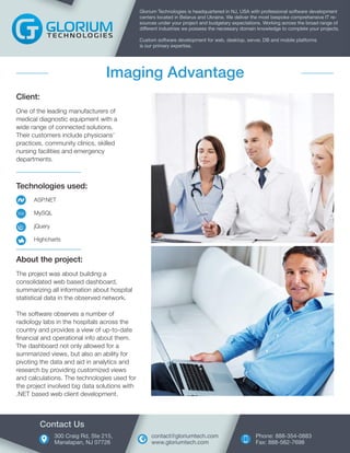Technologies used:
ASP.NET
MySQL
jQuery
Highcharts
Client:
One of the leading manufacturers of
medical diagnostic equipment with a
wide range of connected solutions.
Their customers include physicians’
practices, community clinics, skilled
nursing facilities and emergency
departments.
Glorium Technologies is headquartered in NJ, USA with professional software development
centers located in Belarus and Ukraine. We deliver the most bespoke comprehensive IT re-
sources under your project and budgetary expectations. Working across the broad range of
different industries we possess the necessary domain knowledge to complete your projects.
Custom software development for web, desktop, server, DB and mobile platforms
is our primary expertise.
Imaging Advantage
About the project:
The project was about building a
consolidated web based dashboard,
summarizing all information about hospital
statistical data in the observed network.
The software observes a number of
radiology labs in the hospitals across the
country and provides a view of up-to-date
financial and operational info about them.
The dashboard not only allowed for a
summarized views, but also an ability for
pivoting the data and aid in analytics and
research by providing customized views
and calculations. The technologies used for
the project involved big data solutions with
.NET based web client development.
300 Craig Rd, Ste 215,
Manalapan, NJ 07726
Contact Us
Phone: 888-354-0883
Fax: 888-562-7698
contact@gloriumtech.com
www.gloriumtech.com
 
