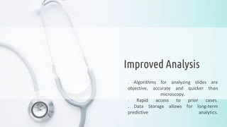 . Algorithms for analyzing slides are
objective, accurate and quicker than
microscopy.
. Rapid access to prior cases.
. Data Storage allows for long-term
predictive analytics.
Improved Analysis
 