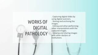 . Capturing digital slides by
using digital scanners.
. Storing and archiving the
images.
. Editing and other performing
other manipulations with the
captured images.
. Viewing and sharing images
with other doctors or
institutions.
WORKS OF
DIGITAL
PATHOLOGY
 