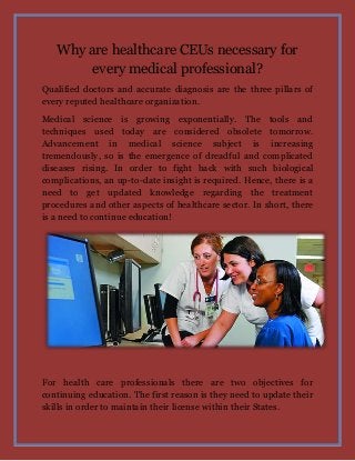 Why are healthcare CEUs necessary for
every medical professional?
Qualified doctors and accurate diagnosis are the three pillars of
every reputed healthcare organization.
Medical science is growing exponentially. The tools and
techniques used today are considered obsolete tomorrow.
Advancement in medical science subject is increasing
tremendously, so is the emergence of dreadful and complicated
diseases rising. In order to fight back with such biological
complications, an up-to-date insight is required. Hence, there is a
need to get updated knowledge regarding the treatment
procedures and other aspects of healthcare sector. In short, there
is a need to continue education!

For health care professionals there are two objectives for
continuing education. The first reason is they need to update their
skills in order to maintain their license within their States.

 