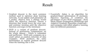 Result
Contd..
• Gradient descent is the most common
method used to optimize deep learning
networks. It can update each parameter of
a model, observe how a change would
affect the objective function, choose a
direction that would lower the error rate,
and continue iterating until the objective
function converges to the minimum.
• SGD is a variant of gradient descent.
Instead of performing computations on
the whole dataset - which is redundant
and inefficient - SGD only computes on a
small subset or random selection of data
examples. SGD produces the same
performance as regular gradient descent
when the learning rate is low.
• Essentially Adam is an algorithm for
gradient-based optimization of stochastic
objective functions. It combines the
advantages of two SGD extensions - Root
Mean Square Propagation (RMSProp) and
Adaptive Gradient Algorithm (AdaGrad) -
and computes individual adaptive learning
rates for different parameters.
12
 