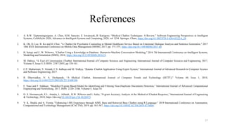 References
1. A. R.W. Tjiptomongsoguno, A. Chen, H.M. Sanyoto, E. Irwansyah, B. Kanigoro, “Medical Chatbot Techniques: A Review,” Software Engineering Perspectives in Intelligent
Systems, CoMeSySo 2020, Advances in Intelligent Systems and Computing, 2020, vol 1294. Springer, Cham, https://doi.org/10.1007/978-3-030-63322-6_28.
2. K. Oh, D. Lee, B. Ko and H. Choi, "A Chatbot for Psychiatric Counseling in Mental Healthcare Service Based on Emotional Dialogue Analysis and Sentence Generation," 2017
18th IEEE International Conference on Mobile Data Management (MDM), 2017, pp. 371-375, https://doi.org/10.1109/MDM.2017.64.
3. B. Setiaji and F. W. Wibowo, “Chatbot Using a Knowledge in Database: Human-to-Machine Conversation Modeling,” 2016 7th International Conference on Intelligent Systems,
Modelling and Simulation (ISMS), 2016, https://doi.org/10.1109/ISMS.2016.53.
4. M. Dahiya, “A Tool of Conversation: Chatbot. International Journal of Computer Sciences and Engineering, International Journal of Computer Sciences and Engineering, 2017,
Volume-5, Issue-5, E-ISSN: 2347-2693, pp 158-161.
5. C.P. Shabariram, V. Srinath, C.S. Indhuja and M. Vidhya, “Ratatta: Chatbot Application Using Expert System,” International Journal of Advanced Research in Computer Science
and Software Engineering, 2017.
6. R. Dharwadkar, N. A. Deshpande, “A Medical Chatbot, International Journal of Computer Trends and Technology (IJCTT),” Volume 60, Issue 1, 2018,
https://doi.org/10.14445/22312803/IJCTT-V60P106.
7. F. Naaz and F. Siddiqui, “Modified N-gram Based Model for Identifying and Filtering Near-Duplicate Documents Detection,” International Journal of Advanced Computational
Engineering and Networking, 2017, ISSN: 2320- 2106, Volume-5, Issue-10.
8. D. S. Hormansyah, E.L. Amalia, L. Affandi., D.W. Wibowo and I. Aulia, “N-gram Accuracy Analysis in the Method of Chatbot Response,” International Journal of Engineering
& Technology, 2018, https://doi.org/10.14419/ijet.v7i4.44.26973.
9. V. K. Shukla and A. Verma, "Enhancing LMS Experience through AIML Base and Retrieval Base Chatbot using R Language," 2019 International Conference on Automation,
Computational and Technology Management (ICACTM), 2019, pp. 561-567, https://doi.org/10.1109/ICACTM.2019.8776684.
17
 