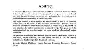 Abstract
In today’s world, everyone is not quite sure about the medicine that the users used in a
similar situation or critical situation where any medical emergency has come and as all
know that the ratio of patients and doctors are very high so, there is a requirement of
such kind of applications to help in case of emergency.
This paper proposed a novel approach for medical needs, as well as the suggested
chatbot that will be useful in the pandemic circumstances. Natural Language
Processing (NLP) based applications are proposed to provide help to the patient. In
some situations, the patient home member just used it to type their query and if the
patient situation is not so serious, so they get proper medicinal information from this
application.
The proposed methodology takes an input sentence then its tokenization, removal of
stop words, feature extraction, and word corpus are used to find the sentence
similarity, and the chatbot predicts the accurate sentence.
Keywords: Chatbot, Healthcare, Natural Language Processing, Emergency, Patient,
Doctor.
3
 
