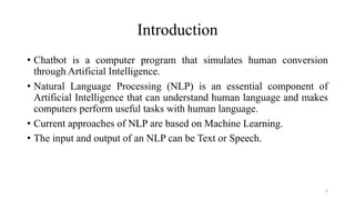 Introduction
• Chatbot is a computer program that simulates human conversion
through Artificial Intelligence.
• Natural Language Processing (NLP) is an essential component of
Artificial Intelligence that can understand human language and makes
computers perform useful tasks with human language.
• Current approaches of NLP are based on Machine Learning.
• The input and output of an NLP can be Text or Speech.
4
 