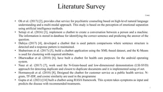 Literature Survey
Contd..
• Oh et al. (2017) [2], provides chat service for psychiatric counseling based on high-level natural language
understanding and a multi-modal approach. This study is based on the perception of emotional separation
using artificial intelligence methods.
• Setiaji et al. (2016) [3], implement a chatbot to create a conversation between a person and a machine.
The information is stored in database for identifying the correct sentence and predicting the answer of the
question.
• Dahiya (2017) [4], developed a chatbot that is used pattern comparisons where sentence structure is
detected and a response pattern is maintained.
• Shabariram et al. (2017) [5], build a chatbot application using the XML-based dataset, and the K-Means
is used for clustering with required attributes.
• Dharwadkar et al. (2018) [6], have built a chatbot for health care purposes for the android operating
system.
• Naaz et al. (2017) [7], work used the N-Gram-based and low-dimensional demonstration (LSI-SVD)
approach for detecting duplicate and closest to duplicate documents and it is implemented using c#.net.
• Hormansyah et al. (2018) [8], Designed the chatbot for customer service as a public health service. N-
gram, TF-IDF, and cosine similarity are used in the programme
• Gupta et al. (2021) [14] built a chatbot using RASA framework. This system takes symptoms as input and
predicts the disease with recommended treatments.
7
 