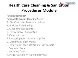Health Care Cleaning & Sanitation
Procedures Module
Patient Restroom
Patient Restroom Cleaning Steps
A. Disinfect toilet bowls and urinals
B. Perform high dusting
C. Clean sink and counter
D. Clean shower and/or tub
E. Clean mirrors
F. Re-stock paper and soap supplies
G. Clean wall splash marks
H. Empty and insert plastic liners in baskets
I. Dust mop floor
J. Wet mop floor
K. Place “Wet Floor” sign in doorway

 