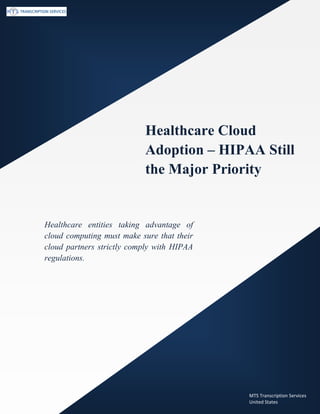 www.medicaltranscriptionservicecompany.com (800) 670 2809
Healthcare Cloud
Adoption – HIPAA Still
the Major Priority
Healthcare entities taking advantage of
cloud computing must make sure that their
cloud partners strictly comply with HIPAA
regulations.
MTS Transcription Services
United States
 