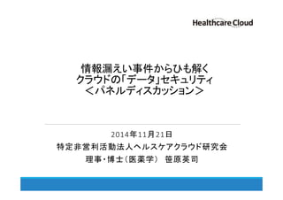 情報漏えい事件からひも解く 
クラウドの「データ」セキュリティ 
＜パネルディスカッション＞ 
2014年11月21日 
特定非営利活動法人ヘルスケアクラウド研究会 
理事・博士（医薬学） 笹原英司 
 