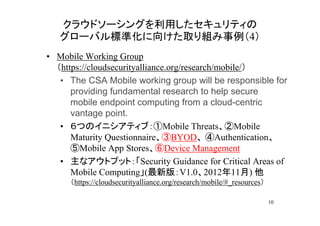 クラウドソーシングを利用したセキュリティの
   グローバル標準化に向けた取り組み事例（4）
• Mobile Working Group
  （https://cloudsecurityalliance.org/research/mobile/）
   • The CSA Mobile working group will be responsible for
      providing fundamental research to help secure
      mobile endpoint computing from a cloud-centric
      vantage point.
   • ６つのイニシアティブ：①Mobile Threats、②Mobile
      Maturity Questionnaire、③BYOD、 ④Authentication、
      ⑤Mobile App Stores、⑥Device Management
   • 主なアウトプット：「Security Guidance for Critical Areas of
      Mobile Computing」(最新版：V1.0、2012年11月) 他
     （https://cloudsecurityalliance.org/research/mobile/#_resources）

                                                                       10
 