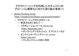 クラウドソーシングを利用したセキュリティの
   グローバル標準化に向けた取り組み事例（5）
• Mobile Working Group
  （https://cloudsecurityalliance.org/research/mobile/）
   • クラウドソーシングのためのツール
     ・・・前述のものに加えて・・・
      • コラボレーションツール：Basecamp
        （https://basecamp.com/）
        ～オンラインディスカッション、ピアレビューなど
      • オンラインミーティングツール：joinme
        (https://join.me/)
        ～テレカンファレンス時に利用



                                                         11
 