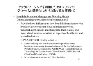 クラウドソーシングを利用したセキュリティの
   グローバル標準化に向けた取り組み事例（6）
• Health Information Management Working Group
  （https://cloudsecurityalliance.org/research/him/）
   • Provide direct influence on how health information service
      providers deliver secure cloud solutions (services,
      transport, applications and storage) to their clients, and
      foster cloud awareness within all aspects of healthcare and
      related industries
   • HIPAA/HITECH Health Initiative
       • Define industry best practices for service providers to the
         healthcare community, in coordination with the Health Insurance
         Portability and Accountability Act (HIPAA), Health Information
         Technology for Economic and Clinical Health (HITECH), and
         CSA Cloud Control Matrix (CCM)
       • In collaboration with Internet2 Net+ Initiative
                                                                   12
 