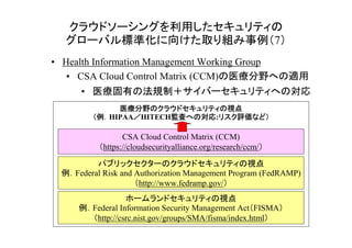 クラウドソーシングを利用したセキュリティの
  グローバル標準化に向けた取り組み事例（7）
• Health Information Management Working Group
   • CSA Cloud Control Matrix (CCM)の医療分野への適用
      • 医療固有の法規制＋サイバーセキュリティへの対応
             医療分野のクラウドセキュリティの
             医療分野のクラウドセキュリティの視点
        （例．HIPAA／HITECH監査への対応 リスク評価など）
                ／      監査への対応:リスク評価など
                       監査への対応 リスク評価など）

                 CSA Cloud Control Matrix (CCM)
          （https://cloudsecurityalliance.org/research/ccm/）

         パブリックセクターのクラウドセキュリティの視点
 例．Federal Risk and Authorization Management Program (FedRAMP)
                    （http://www.fedramp.gov/）
                 ホームランドセキュリティの視点
     例．Federal Information Security Management Act（FISMA）
       （http://csrc.nist.gov/groups/SMA/fisma/index.html）     13
 