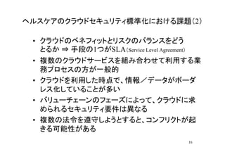 ヘルスケアのクラウドセキュリティ標準化における課題（2）

 • クラウドのベネフィットとリスクのバランスをどう
   とるか ⇒ 手段の1つがSLA（Service Level Agreement）
 • 複数のクラウドサービスを組み合わせて利用する業
   務プロセスの方が一般的
 • クラウドを利用した時点で、情報／データがボーダ
   レス化していることが多い
 • バリューチェーンのフェーズによって、クラウドに求
   められるセキュリティ要件は異なる
 • 複数の法令を遵守しようとすると、コンフリクトが起
   きる可能性がある
                                              16
 