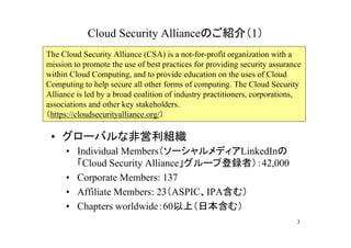 Cloud Security Allianceのご紹介（1）
The Cloud Security Alliance (CSA) is a not-for-profit organization with a
mission to promote the use of best practices for providing security assurance
within Cloud Computing, and to provide education on the uses of Cloud
Computing to help secure all other forms of computing. The Cloud Security
Alliance is led by a broad coalition of industry practitioners, corporations,
associations and other key stakeholders.
（https://cloudsecurityalliance.org/）

 • グローバルな非営利組織
     • Individual Members（ソーシャルメディアLinkedInの
       「Cloud Security Alliance」グループ登録者）：42,000
     • Corporate Members: 137
     • Affiliate Members: 23（ASPIC、IPA含む）
     • Chapters worldwide：60以上（日本含む）
                                                                           3
 