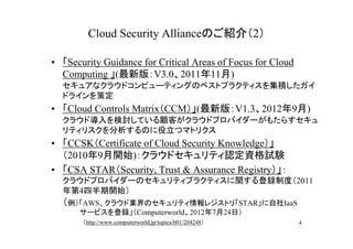 Cloud Security Allianceのご紹介（2）

• 「Security Guidance for Critical Areas of Focus for Cloud
  Computing 」(最新版：V3.0、2011年11月)
  セキュアなクラウドコンピューティングのベストプラクティスを集積したガイ
  ドラインを策定
• 「Cloud Controls Matrix（CCM）」(最新版：V1.3、2012年9月)
  クラウド導入を検討している顧客がクラウドプロバイダーがもたらすセキュ
  リティリスクを分析するのに役立つマトリクス
• 「CCSK（Certificate of Cloud Security Knowledge）」
  （2010年9月開始)：クラウドセキュリティ認定資格試験
• 「CSA STAR（Security, Trust & Assurance Registry）」：
  クラウドプロバイダーのセキュリティプラクティスに関する登録制度（2011
  年第4四半期開始）
  （例）「AWS、クラウド業界のセキュリティ情報レジストリ「STAR」に自社IaaS
  　　　 サービスを登録」（Computerworld、2012年7月24日） 　 　　
  　　　　（http://www.computerworld.jp/topics/601/204248）        4
 