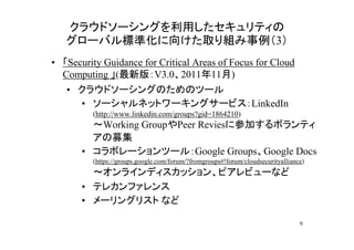 クラウドソーシングを利用したセキュリティの
   グローバル標準化に向けた取り組み事例（3）
• 「Security Guidance for Critical Areas of Focus for Cloud
  Computing 」(最新版：V3.0、2011年11月)
   • クラウドソーシングのためのツール
     • ソーシャルネットワーキングサービス：LinkedIn
         (http://www.linkedin.com/groups?gid=1864210)
         ～Working GroupやPeer Reviesに参加するボランティ
         アの募集
       • コラボレーションツール：Google Groups、Google Docs
         (https://groups.google.com/forum/?fromgroups#!forum/cloudsecurityalliance)
         ～オンラインディスカッション、ピアレビューなど
       • テレカンファレンス
       • メーリングリスト など

                                                                                 9
 
