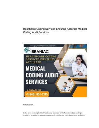 ​
Healthcare Coding Services Ensuring Accurate Medical
Coding Audit Services
Introduction
In the ever-evolving field of healthcare, accurate and efficient medical coding is
crucial for ensuring proper reimbursement, maintaining compliance, and facilitating
 