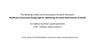 The following 3 slides are to accompany the panel discussion:
Healthcare Community Change-Agents: Addressing the Social Determinants of Health
For Cathryn Gunther’s panel comments
2:45 – 4:00 pm, Room Lincoln 6
For Qs, please call 203-654-6444 or email me at Cathryn.Gunther@merck.com
 