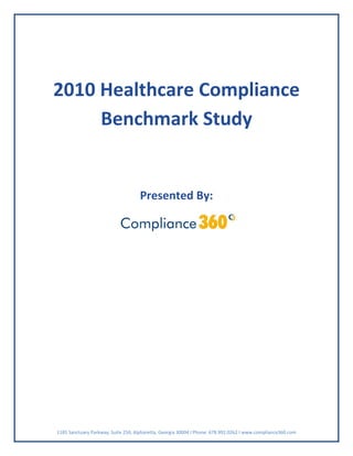  
    2010 Healthcare Compliance 
         Benchmark Study 
                                                          
                                                          
                                         Presented By: 

                                                                                     

 

 

 

       

       

       

       

       

       

       



    1185 Sanctuary Parkway, Suite 250, Alpharetta, Georgia 30004 I Phone: 678.992.0262 I www.compliance360.com 
 