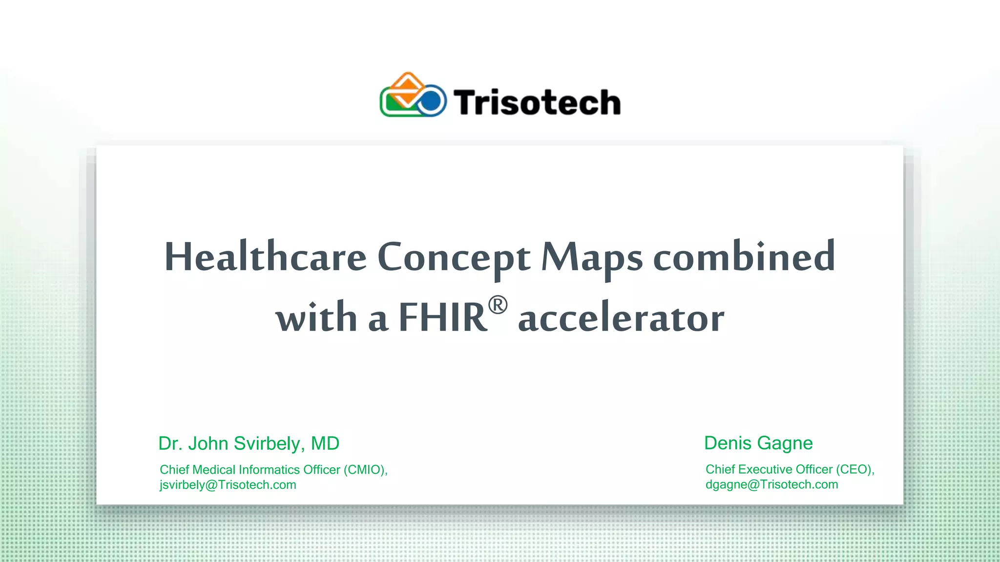 Trisotech.com
Healthcare Concept Maps combined
with a FHIR® accelerator
Dr. John Svirbely, MD
Chief Medical Informatics Officer (CMIO),
jsvirbely@Trisotech.com
Denis Gagne
Chief Executive Officer (CEO),
dgagne@Trisotech.com
 