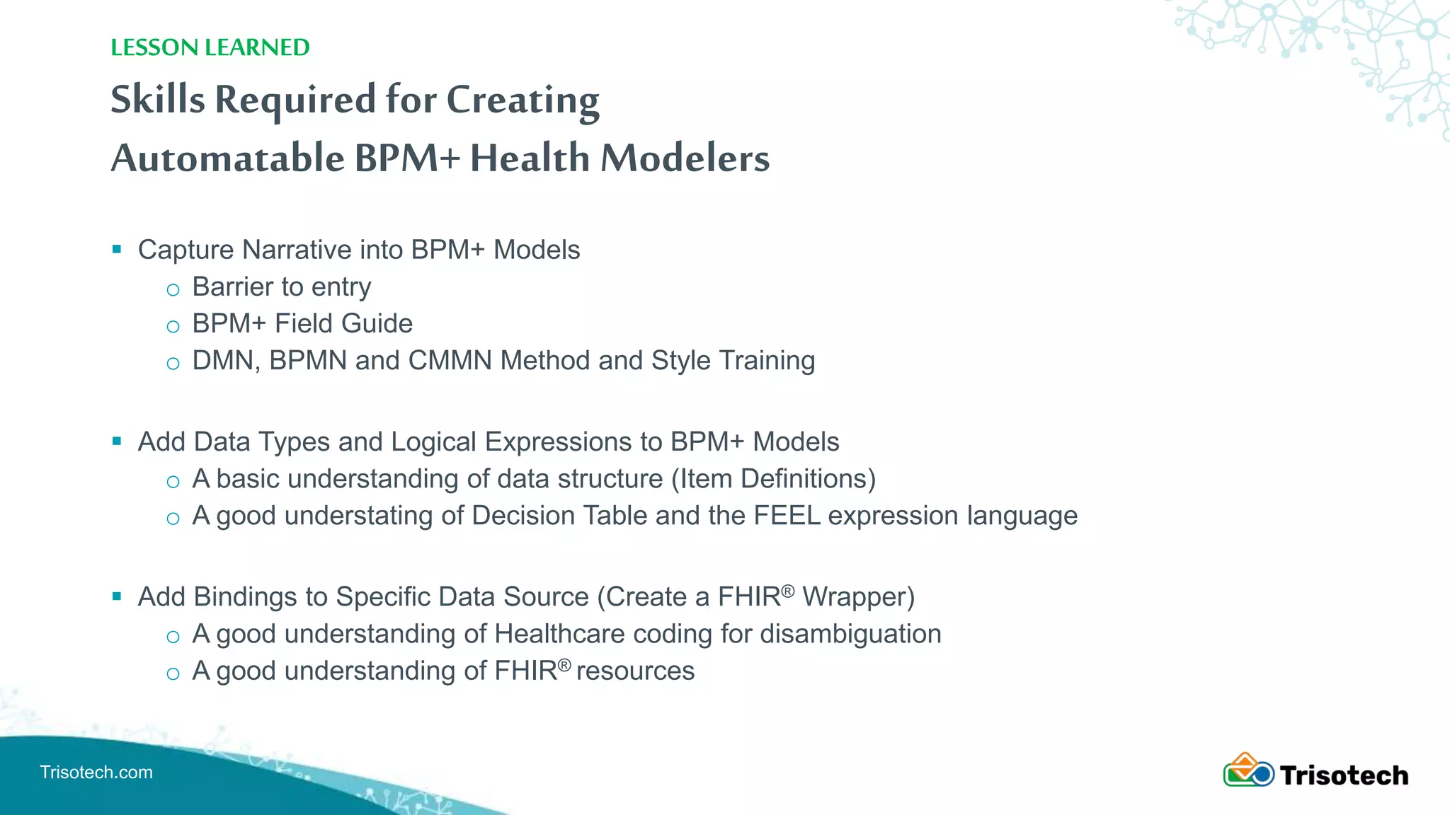 Trisotech.com
Skills Required for Creating
Automatable BPM+ Health Modelers
 Capture Narrative into BPM+ Models
o Barrier to entry
o BPM+ Field Guide
o DMN, BPMN and CMMN Method and Style Training
 Add Data Types and Logical Expressions to BPM+ Models
o A basic understanding of data structure (Item Definitions)
o A good understating of Decision Table and the FEEL expression language
 Add Bindings to Specific Data Source (Create a FHIR® Wrapper)
o A good understanding of Healthcare coding for disambiguation
o A good understanding of FHIR® resources
LESSON LEARNED
 
