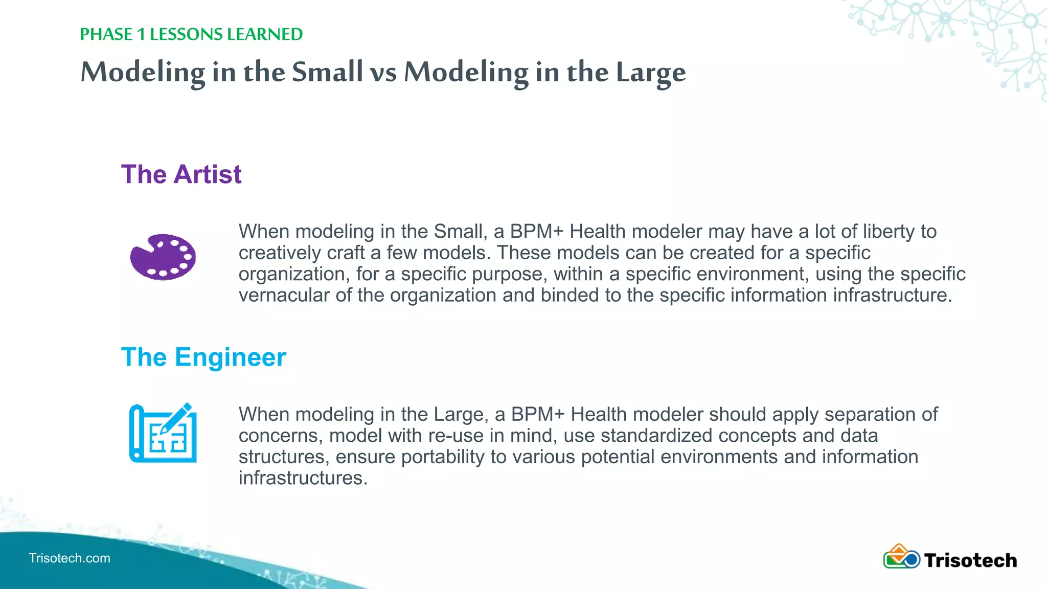 Trisotech.com
Modelingin the Smallvs Modelingin the Large
The Artist
When modeling in the Small, a BPM+ Health modeler may have a lot of liberty to
creatively craft a few models. These models can be created for a specific
organization, for a specific purpose, within a specific environment, using the specific
vernacular of the organization and binded to the specific information infrastructure.
The Engineer
When modeling in the Large, a BPM+ Health modeler should apply separation of
concerns, model with re-use in mind, use standardized concepts and data
structures, ensure portability to various potential environments and information
infrastructures.
PHASE 1 LESSONS LEARNED
 