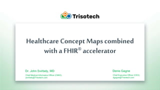 Trisotech.com
Healthcare Concept Maps combined
with a FHIR® accelerator
Dr. John Svirbely, MD
Chief Medical Informatics Officer (CMIO),
jsvirbely@Trisotech.com
Denis Gagne
Chief Executive Officer (CEO),
dgagne@Trisotech.com
 