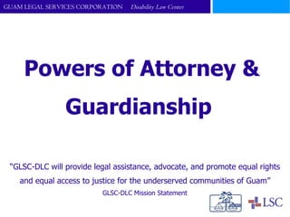 Powers of Attorney &  Guardianship  “ GLSC-DLC will provide legal assistance, advocate, and promote equal rights and equal access to justice for the underserved communities of Guam” GLSC-DLC Mission Statement 