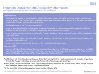 © 2013 IBM Corporation
Use Restrictions
The Program is capable of being used as a medical device data system to transfer, store, and convert data from one
format to another. The Program may occasionally transmit data to bedside medical devices (e.g., for polling and telemetry).
However, the Program itself is not a medical device.
The following uses of the Program are prohibited:
a. use to control any bedside medical device for clinical, therapeutic or treatment purposes (for example, but without
limitation, the administration of medication, anaesthetics, saline solutions and the like);
b. use for active patient monitoring (i.e., where the Program is used as the sole means of monitoring life-critical patient data
, e.g. heart rates);
c. use for decision support (i.e., where the Program is used as the main basis to determine patient-specific treatment or
immediate clinical action); or
d. use in any active monitoring that depends on the timeliness of data transmission.
Indemnity to IBM
Licensee will indemnify International Business Machines Corporation and its affiliated companies against any and all third
party claims and liability arising directly or indirectly from any use of the Program by or for Licensee for a use or purpose
that is prohibited by the provisions of the foregoing section, "Use Restrictions".
As of December 11th
2012, WebSphere Message Broker Connectivity Pack for Healthcare is currently available for purchase
through the Passport Advantage program only for use in the following specific countries :
Australia; Austria; Canada; Chile; China; Colombia; Denmark, Finland; Germany; Italy; Malaysia, Mexico; Netherlands; New Zealand; Norway; Poland;
Portugal, Singapore; Spain, Switzerland; Sweden, United Kingdom; United States of America
For the current list of licensed geographies please see the following URL:
http://www-01.ibm.com/software/integration/wbimessagebroker/healthcare/license/index.html
Important Disclaimer and Availability Information
WebSphere Message Broker Connectivity Pack for Healthcare
 