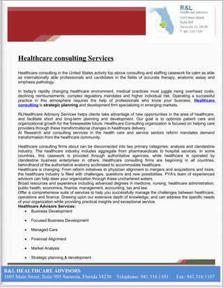 Healthcare consulting Services
      Healthcare consulting in the United States activity top above consulting and staffing casework for calm as able
      as internationally able professionals and candidates in the fields of accurate therapy, anatomic assay and
      emphasis pathology.

      In today's rapidly changing healthcare environment, medical practices must juggle rising overhead costs,
      declining reimbursements, complex regulatory mandates and higher individual risk. Operating a successful
      practice in this atmosphere requires the help of professionals who know your business. Healthcare
      consulting is strategic planning and development firm specializing in emerging markets.

      RLHealthcare Advisory Services helps clients take advantage of new opportunities in the area of healthcare,
      and facilitate short and long-term planning and development. Our goal is to optimize patient care and
      organizational growth for the foreseeable future. Healthcare Consulting organization is focused on helping care
      providers through these transformational changes in healthcare delivery.
      At Research and consulting services in the health care and service sectors reform mandates demand
      transformation from the healthcare community.

      Healthcare consulting firms about can be disconnected into two primary categories: analysis and clandestine
      industry. The healthcare industry includes aggregate from pharmaceuticals to hospital services. In some
      countries, this casework is provided through authoritative agencies, while healthcare is operated by
      clandestine business enterprises in others. Healthcare consulting firms are beginning in all countries,
      behindhand of the authoritative anatomy acclimated to accommodate healthcare.
      Healthcare is changing. From reform initiatives to physician alignment to mergers and acquisitions and more,
      the healthcare industry is filled with challenges, questions and new possibilities. PYA’s team of experienced
      advisors can help steer your organization through these unchartered waters.
      Broad resources and experience including advanced degrees in medicine, nursing, healthcare administration,
      public health, economics, finance, management, accounting, tax and law.
      Offer a comprehensive suite of services to help you successfully manage the challenges between healthcare,
      operations and finance. Drawing upon our extensive depth of knowledge, and can address the specific needs
      of your organization while providing practical insights and exceptional service.
      Healthcare Advisors Services:
          • Business Development

         •   Focused Business Development

         •   Managed Care

         •   Financial Alignment

         •   Market Analysis

         •   Strategic planning & development


R&L HEALTHCARE ADVISORS
1605 Main Street, Suite 905 Sarasota, Florida 34236 Telephone: 941.316.1101                    Fax: 941.316.1107
 