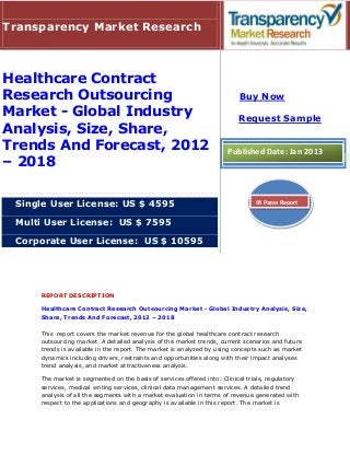 Transparency Market Research



Healthcare Contract
Research Outsourcing                                                      Buy Now
Market - Global Industry                                                  Request Sample
Analysis, Size, Share,
Trends And Forecast, 2012                                             Published Date: Jan 2013
– 2018

 Single User License: US $ 4595                                                94 Pages Report


 Multi User License: US $ 7595

 Corporate User License: US $ 10595




     REPORT DESCRIPTION

     Healthcare Contract Research Outsourcing Market - Global Industry Analysis, Size,
     Share, Trends And Forecast, 2012 – 2018

     This report covers the market revenue for the global healthcare contract research
     outsourcing market. A detailed analysis of the market trends, current scenarios and future
     trends is available in the report. The market is analyzed by using concepts such as market
     dynamics including drivers, restraints and opportunities along with their impact analyses
     trend analysis, and market attractiveness analysis.

     The market is segmented on the basis of services offered into: Clinical trials, regulatory
     services, medical writing services, clinical data management services. A detailed trend
     analysis of all the segments with a market evaluation in terms of revenue generated with
     respect to the applications and geography is available in this report. The market is
 