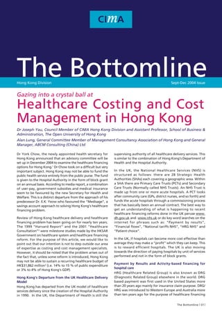 The Bottomline
Hong Kong Division                                                                                      Sept-Dec 2004 Issue


Gazing into a crystal ball at

Healthcare Costing and Cost
Management in Hong Kong
Dr Joseph Yau, Council Member of CIMA Hong Kong Division and Assistant Professor, School of Business &
Administration, The Open University of Hong Kong
Alan Lung, General Committee Member of Management Consultancy Association of Hong Kong and General
Manager, ABCM Consulting (China) Ltd

Dr York Chow, the newly appointed health secretary for           supervising authority of all healthcare delivery services. This
Hong Kong announced that an advisory committee will be           is similar to the combination of Hong Kong’s Department of
set up in December 2004 to examine the healthcare financing      Health and the Hospital Authority.
options for Hong Kong.1 Dr Chow took on a difficult but very
important subject. Hong Kong may not be able to fund the         In the UK, the National Healthcare Services (NHS) is
public health service entirely from the public purse. The fund   structured as follows: there are 28 Strategic Health
is given to the Hospital Authority in the form of block grant    Authorities (SHAs) each covering a geographic area. Within
on an annual basis. According to media report, a combination     a SHA there are Primary Care Trusts (PCTs) and Secondary
of user-pay, government subsidies and medical insurance          Care Trusts (Normally called NHS Trusts). An NHS Trust is
seem to be favoured by the new Secretary for Health and          made up from one or more acute hospitals. A PCT looks
Welfare. This is a distinct departure from the approach of his   after community care (GPs, district nurses, and so forth) and
predecessor Dr. E.K. Yeow who favoured the “Medisage”, a         funds the acute hospitals through a commissioning process
savings account approach to solving Hong Kong’s healthcare       that has basically been an annual contract. The best way to
financing problem.                                               get an understanding of what is happening to recent
                                                                 healthcare financing reforms done in the UK peruse www.
Review of Hong Kong healthcare delivery and healthcare           dh.gov.uk and www.nhs.uk or do key word searches on the
financing problem has been going on for nearly ten years.        internet for phrases such as: “Payment by results”,
The 1999 “Harvard Report” and the 2001 “Healthcare               “Financial flows”, “National tariffs NHS”, “HRG NHS” and
Consultation”2 were milestone studies made by the HKSAR          “Patient choice”.
Government on healthcare system and healthcare financing
reform. For the purpose of this article, we would like to        In the UK, if hospitals can become more cost effective than
point out that our intention is not to step outside our area     average they may make a “profit” which they can keep. This
of expertise as costing and cost management specialists.         is to reward efficient hospitals. The UK is also moving
However, it should be noted that the problem arises out of       towards the direction of paying hospitals by unit of services
the fact that, unless some reform is introduced, Hong Kong       performed and not in the form of block grants.
may not be able to sustain a recurring healthcare budget of
                                                                 Payment by Results and Activity-based financing for
HK$31,862 million3 (i.e. 14% to 15 % of public expenditure
                                                                 hospital care
or 3% to 4% of Hong Kong’s GDP).
                                                                 HRG (Healthcare Related Group) is also known as DRG
Hong Kong’s Departure from the UK Healthcare Delivery            (Diagnostic Related Group) elsewhere in the world. DRG
Model                                                            based payment was first used in the United States more
Hong Kong has departed from the UK model of healthcare           than 20 years ago mainly for insurance claim purpose. DRG/
services delivery since the creation of the Hospital Authority   HRG was introduced to Western Europe and Australia more
in 1990. In the UK, the Department of Health is still the        than ten years ago for the purpose of healthcare financing


                                                                                                            The Bottomline 01
 