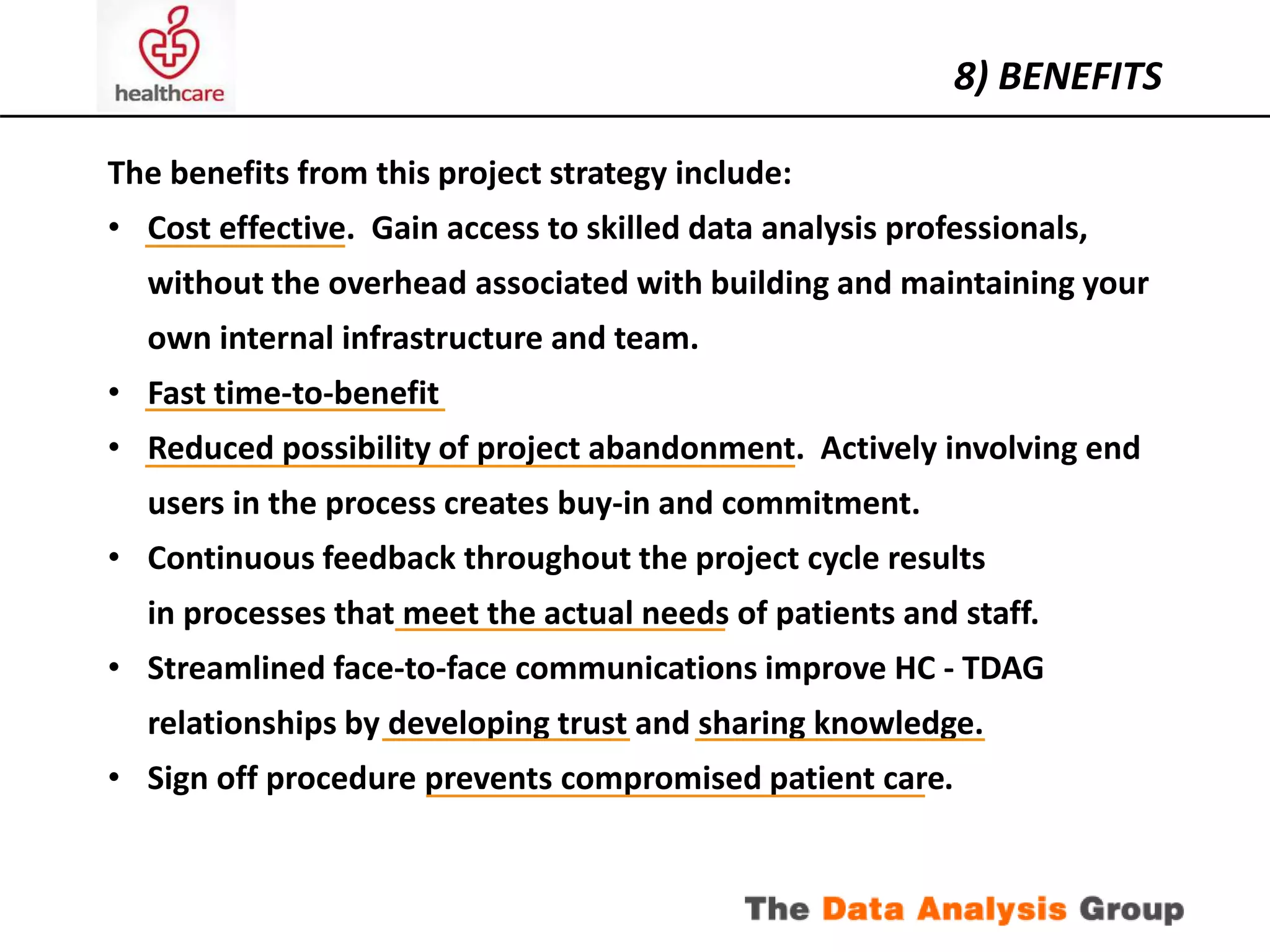 The benefits from this project strategy include: 
• Cost effective. Gain access to skilled data analysis professionals, 
without the overhead associated with building and maintaining your 
own internal infrastructure and team. 
• Fast time-to-benefit 
• Reduced possibility of project abandonment. Actively involving end 
users in the process creates buy-in and commitment. 
• Continuous feedback throughout the project cycle results 
in processes that meet the actual needs of patients and staff. 
• Streamlined face-to-face communications improve HC - TDAG 
relationships by developing trust and sharing knowledge. 
• Sign off procedure prevents compromised patient care. 
8) BENEFITS 
 