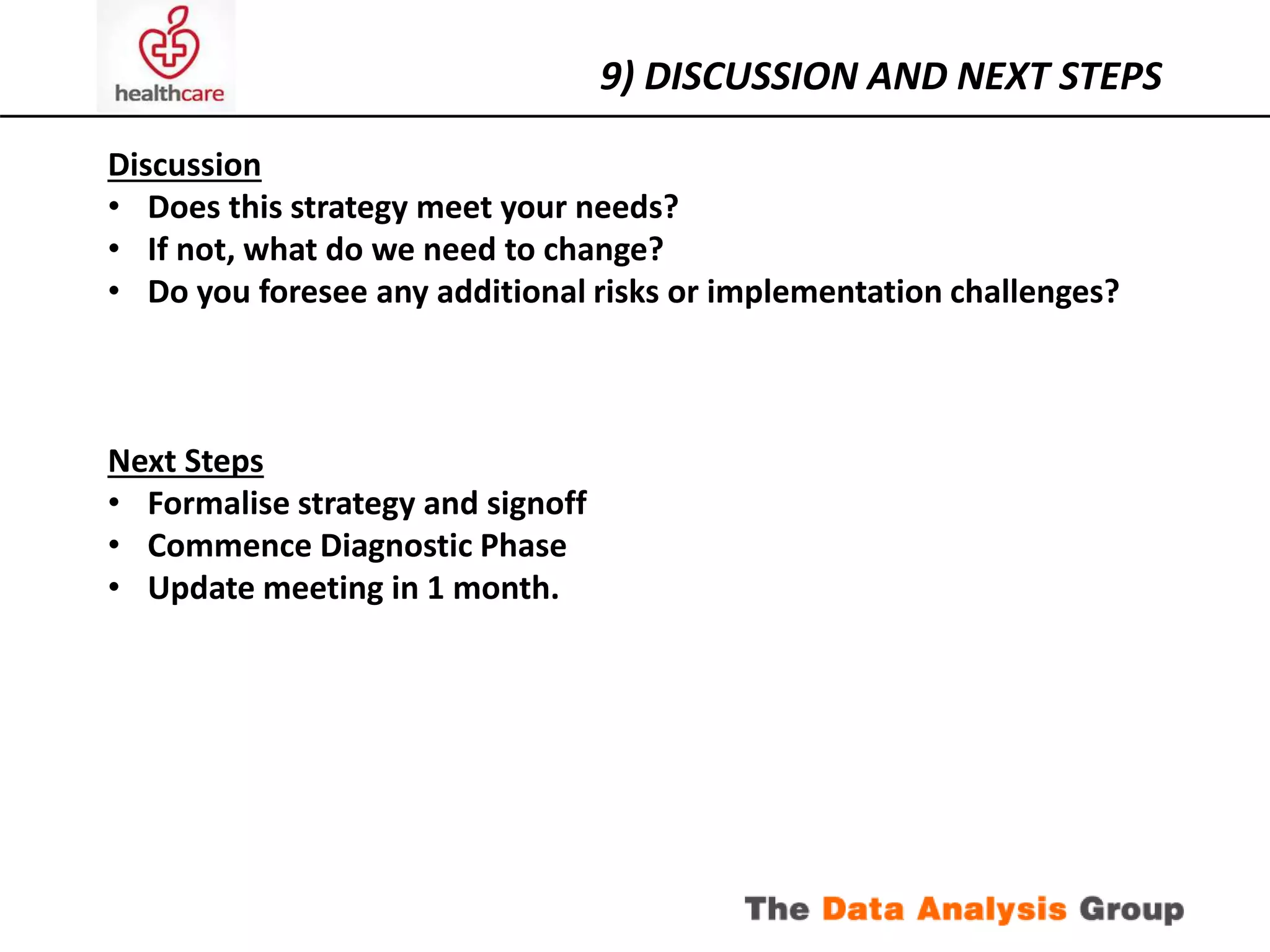 9) DISCUSSION AND NEXT STEPS 
Discussion 
• Does this strategy meet your needs? 
• If not, what do we need to change? 
• Do you foresee any additional risks or implementation challenges? 
Next Steps 
• Formalise strategy and signoff 
• Commence Diagnostic Phase 
• Update meeting in 1 month. 
 