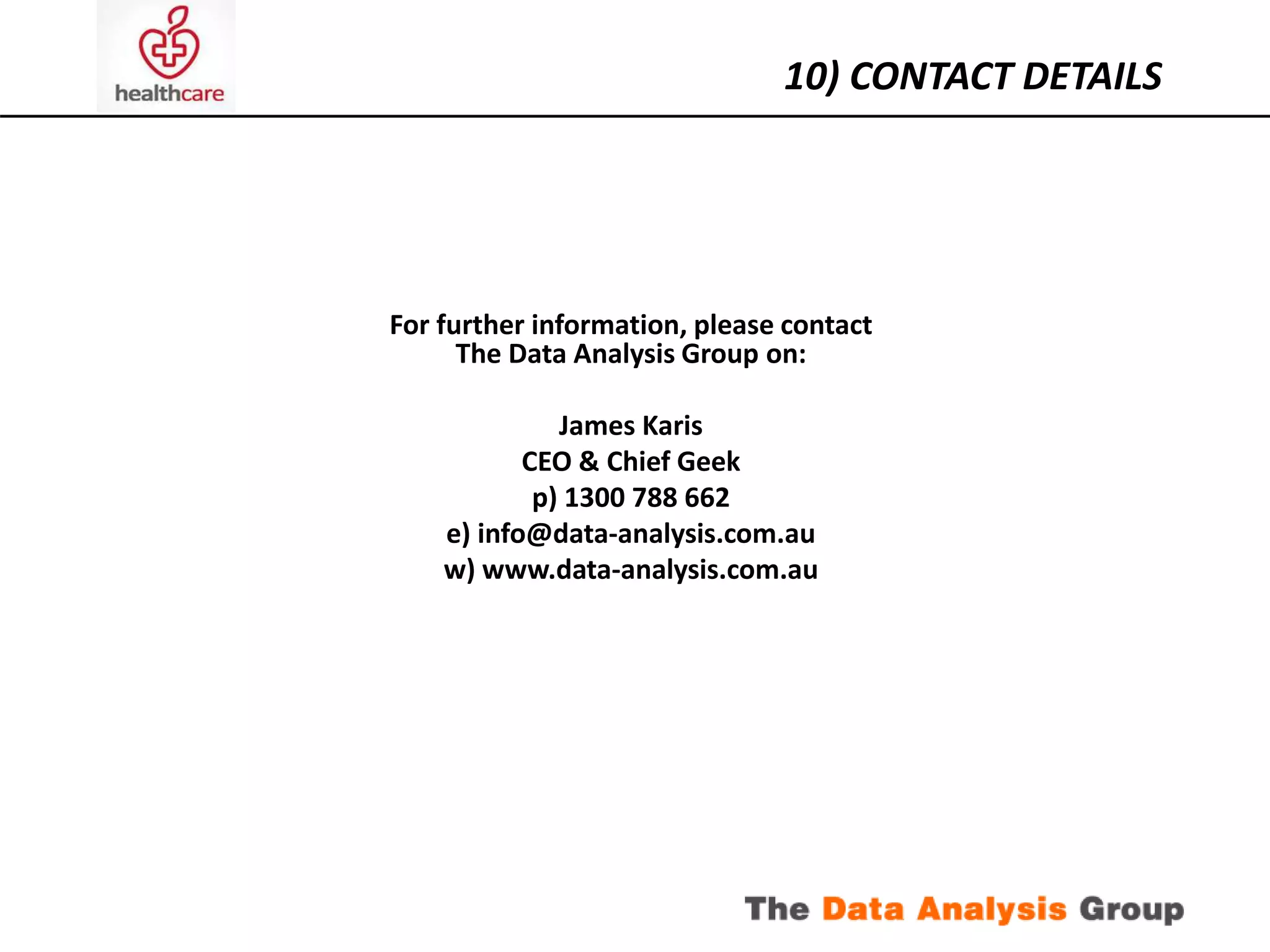 10) CONTACT DETAILS 
For further information, please contact 
The Data Analysis Group on: 
James Karis 
CEO & Chief Geek 
p) 1300 788 662 
e) info@data-analysis.com.au 
w) www.data-analysis.com.au 
