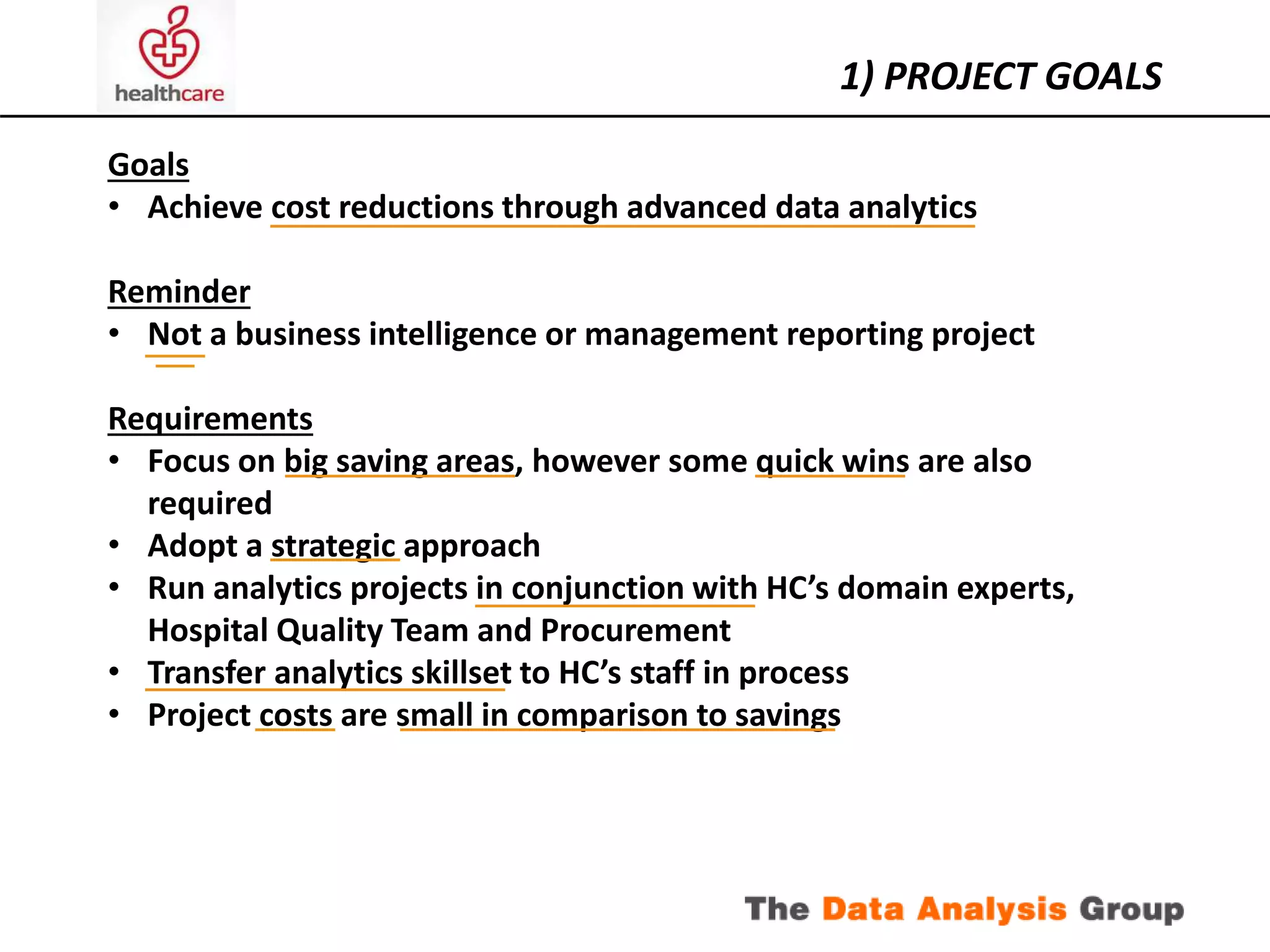 1) PROJECT GOALS 
Goals 
• Achieve cost reductions through advanced data analytics 
Reminder 
• Not a business intelligence or management reporting project 
Requirements 
• Focus on big saving areas, however some quick wins are also 
required 
• Adopt a strategic approach 
• Run analytics projects in conjunction with HC’s domain experts, 
Hospital Quality Team and Procurement 
• Transfer analytics skillset to HC’s staff in process 
• Project costs are small in comparison to savings 
 