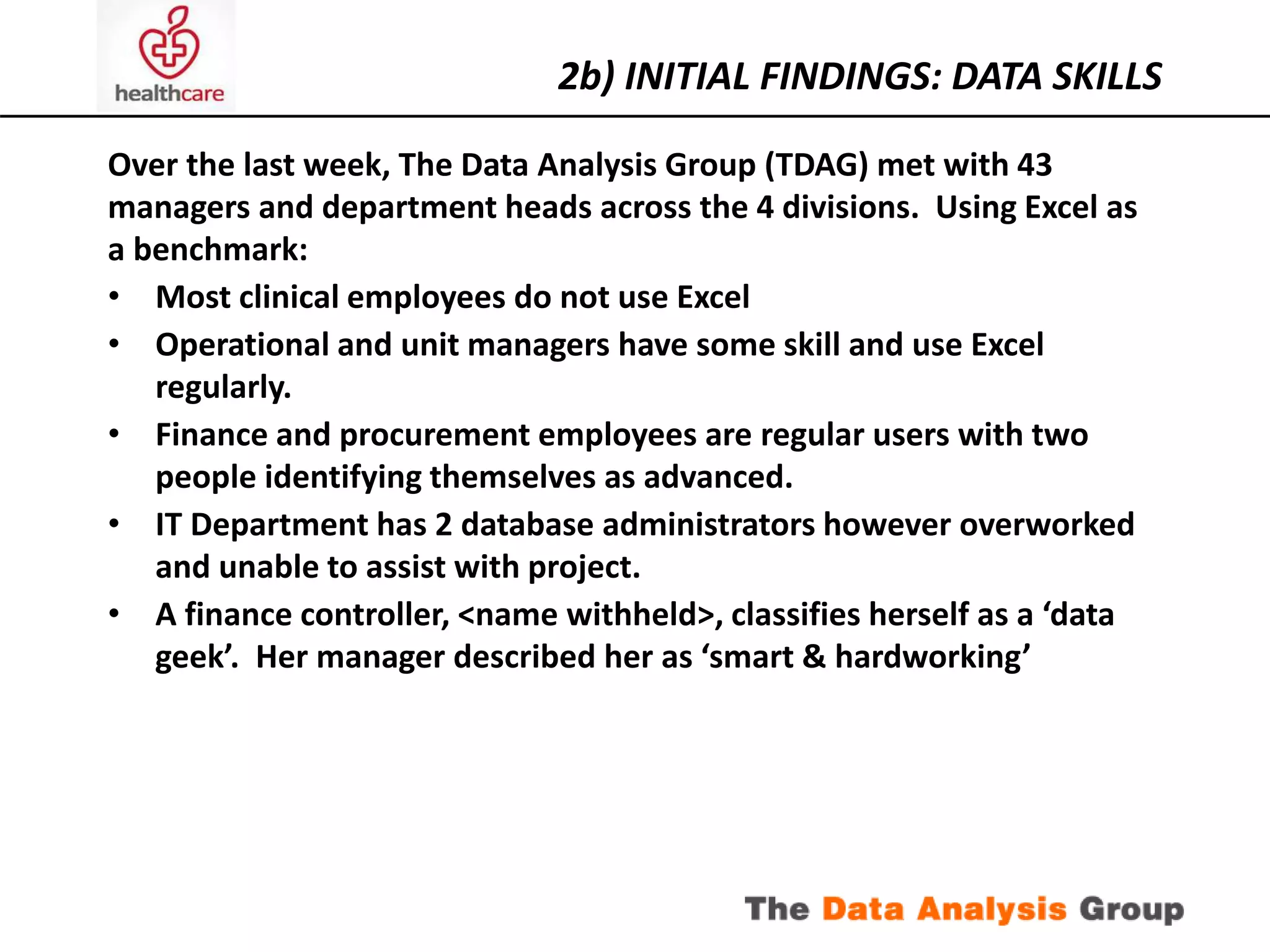 2b) INITIAL FINDINGS: DATA SKILLS 
Over the last week, The Data Analysis Group (TDAG) met with 43 
managers and department heads across the 4 divisions. Using Excel as 
a benchmark: 
• Most clinical employees do not use Excel 
• Operational and unit managers have some skill and use Excel 
regularly. 
• Finance and procurement employees are regular users with two 
people identifying themselves as advanced. 
• IT Department has 2 database administrators however overworked 
and unable to assist with project. 
• A finance controller, <name withheld>, classifies herself as a ‘data 
geek’. Her manager described her as ‘smart & hardworking’ 
 