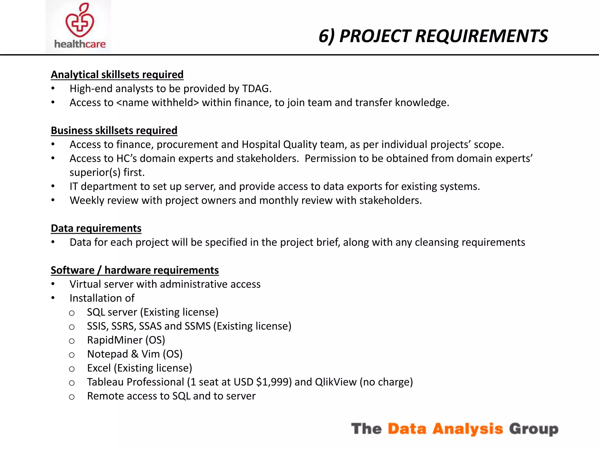 6) PROJECT REQUIREMENTS 
Analytical skillsets required 
• High-end analysts to be provided by TDAG. 
• Access to <name withheld> within finance, to join team and transfer knowledge. 
Business skillsets required 
• Access to finance, procurement and Hospital Quality team, as per individual projects’ scope. 
• Access to HC’s domain experts and stakeholders. Permission to be obtained from domain experts’ 
superior(s) first. 
• IT department to set up server, and provide access to data exports for existing systems. 
• Weekly review with project owners and monthly review with stakeholders. 
Data requirements 
• Data for each project will be specified in the project brief, along with any cleansing requirements 
Software / hardware requirements 
• Virtual server with administrative access 
• Installation of 
o SQL server (Existing license) 
o SSIS, SSRS, SSAS and SSMS (Existing license) 
o RapidMiner (OS) 
o Notepad & Vim (OS) 
o Excel (Existing license) 
o Tableau Professional (1 seat at USD $1,999) and QlikView (no charge) 
o Remote access to SQL and to server 
 