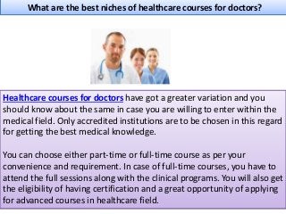 What are the best niches of healthcare courses for doctors?
Healthcare courses for doctors have got a greater variation and you
should know about the same in case you are willing to enter within the
medical field. Only accredited institutions are to be chosen in this regard
for getting the best medical knowledge.
You can choose either part-time or full-time course as per your
convenience and requirement. In case of full-time courses, you have to
attend the full sessions along with the clinical programs. You will also get
the eligibility of having certification and a great opportunity of applying
for advanced courses in healthcare field.
 