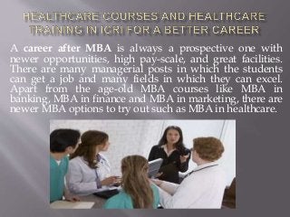 A career after MBA is always a prospective one with
newer opportunities, high pay-scale, and great facilities.
There are many managerial posts in which the students
can get a job and many fields in which they can excel.
Apart from the age-old MBA courses like MBA in
banking, MBA in finance and MBA in marketing, there are
newer MBA options to try out such as MBA in healthcare.
 