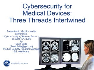 Cybersecurity for
Medical Devices:
Three Threads Intertwined
Presented to MedSun audio
conference
Cybe rse curity o f Me dicalDe vice s
on April 12th
, 2005
by
Scott Bolte
(Scott.Bolte@ge.com)
Product Security Program Manager
GE Healthcare
 