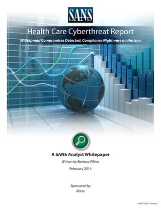 Health Care Cyberthreat Report
Widespread Compromises Detected, Compliance Nightmare on Horizon

A SANS Analyst Whitepaper
Written by Barbara Filkins
February 2014

Sponsored by
Norse
©2014 SANS™ Institute

 