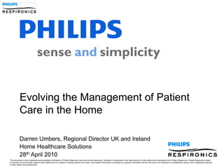 Evolving the Management of Patient
            Care in the Home

            Darren Umbers, Regional Director UK and Ireland
            Home Healthcare Solutions
            28th April 2010
“This document is the confidential and proprietary information of Philips Respironics and may not be reproduced, disclosed or distributed to any other person or entity without prior permission from Philips Respironics. Philips Respironics makes
no warranty of any kind with regard to this material and it is subject to change without prior notice. Any medical information is provided as a general information service only and is not intended as a substitute for advice from a registered physician
or other health care professional.”
 