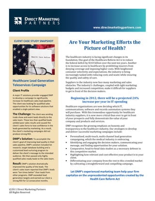 CLIENT CASE STUDY SNAPSHOT
                                                          Are Your Marketing Efforts the
                                                                Picture of Health?
                                                      The healthcare industry is facing significant changes in its
                                                      foundation. One goal of the Healthcare Reform Act is to reduce
                                                      the federal deficit by $143 billion over the next ten years. Another
                                                      is to increase access to healthcare by prohibiting insurers from
                                                      denying coverage and imposing higher costs. With heightened
                                                      consumer selectivity and expectations, the industry is being
                                                      increasingly tasked with reducing costs and waste while ensuring
                                                      the quality and safety of care.
   Healthcare Lead Generation                         Suppliers to the industry now face many marketing and sales
   Teleservices Campaign                              obstacles. The industry’s challenges, coupled with tight marketing
                                                      budgets and increased competition, make it difficult for suppliers
   Client Profile                                     to get in front of the decision makers.
   A major IT solutions provider engaged DMP
   to develop a campaign to significantly                  Beginning in 2012, there will be a projected 24%
   increase its healthcare sales lead pipeline.                   increase per year in IT spending
   The client was looking for qualified sales
   opportunities for its software solutions that      Healthcare organizations are now deciding which IT,
   enabled a single patient view.                     communications, software and records automation systems they
                                                      will purchase. With this tremendous opportunity for healthcare
   The Challenge: The client was sending              industry suppliers, it is now more critical than ever to get in front
   trade show and event leads directly to the
                                                      of your prospects and fully demonstrate the value of your
   sales team. These less than qualified leads
                                                      company and products and services.
   yielded poor sales results and caused the
   client’s sales force to lose confidence in the     DMP recognizes the growing emphasis on honesty and
   leads generated by marketing. As a result,         transparency in the healthcare industry. Our strategies to develop
   the client’s marketing campaigns did not           and deliver successful marketing campaigns include:
   produce strong ROI.
                                                      •   Personalized, multi-touch, multi-channel lead generation
   DMP’s Solution: To accomplish the                      campaigning, which the medical industry is embracing.
   client’s goal of improving lead quality in their   •   Identifying and engaging the decision makers, communicating your
   sales pipeline, DMP’s solution included list           message, and finding opportunities for your solution.
   research, target database building and a           •   Comparative, head-to-head data studies as a necessary defense in
   customized lead nurturing program to
                                                          this competitive market.
   deliver the client’s message to the intended
   audience. We then passed only highly
                                                      •   Highlighting how relevant and cost-effective your product is to your
   qualified sales-ready leads to the sales team.         client.
                                                      •   Differentiating your company from the rest in this crowded market
   Result: DMP’s solution dramatically                    by cultivating a straightforward and compelling campaign.
   improved the quality of the leads. The
   client’s sales team reported that DMP’s leads
   were “ten times better” than leads from               Let DMP’s experienced marketing team help your firm
   other programs. DMP exceeded lead                  capitalize on the unprecedented opportunities created by the
   generation targets and earned our client a
   strong ROI for 12 consecutive months.
                                                                          Health Care Reform Act


©2011 Direct Marketing Partners
All Rights Reserved
 